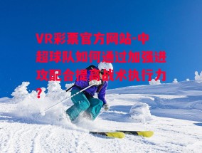 VR彩票官方网站-中超球队如何通过加强进攻配合提高战术执行力？