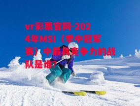 vr彩票官网-2024年MSI（季中冠军赛）中最具竞争力的战队是谁？