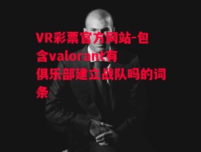 VR彩票官方网站-包含valorant有俱乐部建立战队吗的词条